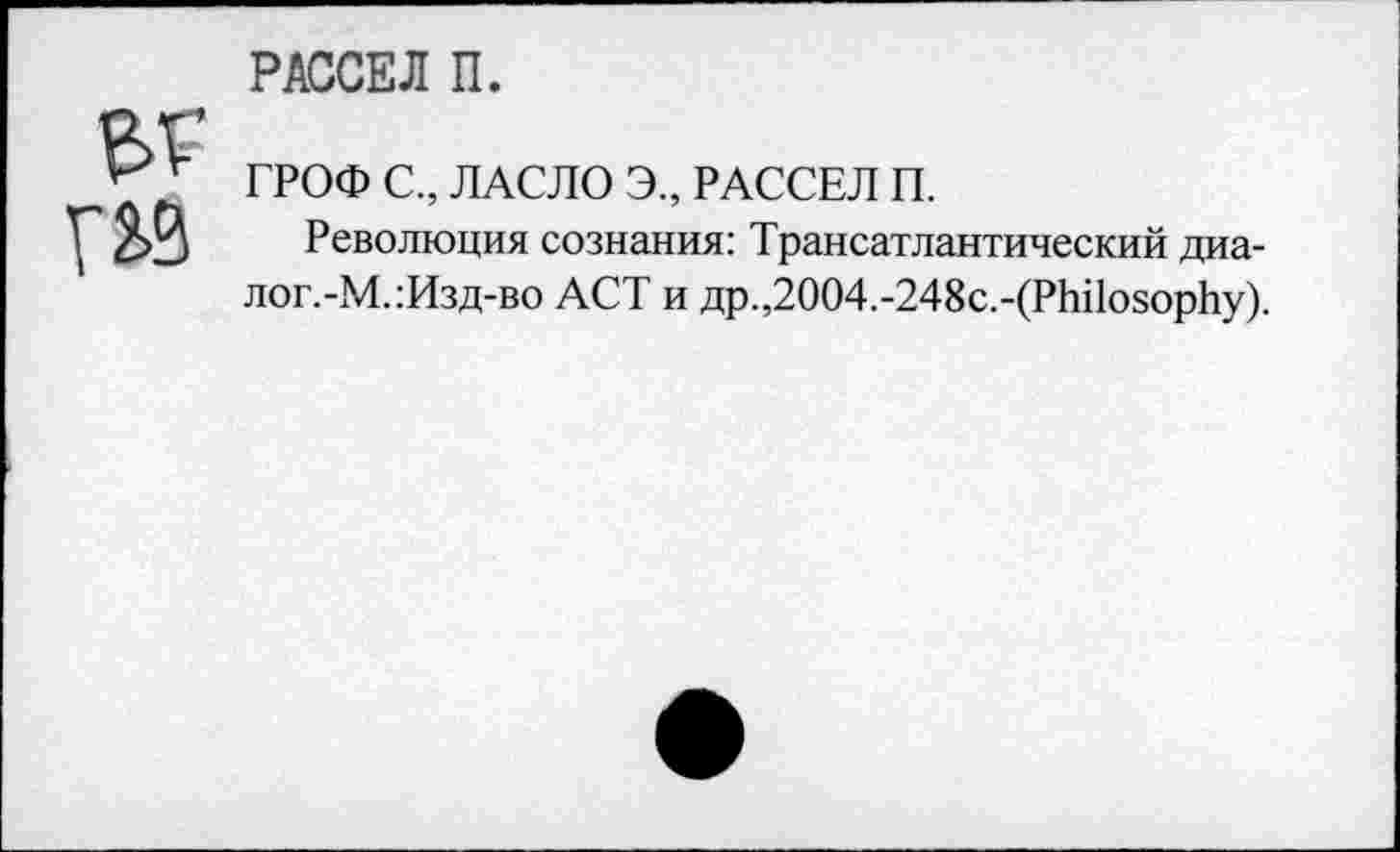 ﻿РАССЕЛ П.
ГРОФ С., ЛАСЛО Э., РАССЕЛ П.
Революция сознания: Трансатлантический диа-лог.-М.:Изд-во ACT и flp.,2004.-248c.-(Philosophy).